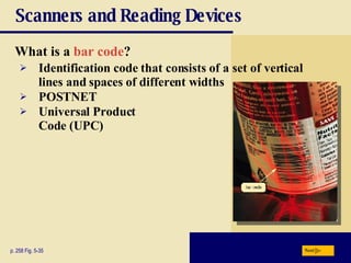 Scanners and Reading Devices What is a   bar code ? p. 258 Fig. 5-35 Identification code that consists of a set of vertical lines and spaces of different widths POSTNET Universal   Product   Code   (UPC) Next 