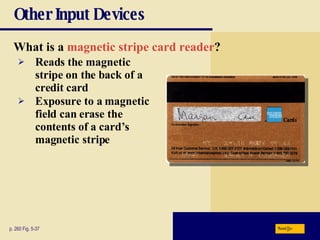 Other Input Devices What is a   magnetic stripe card reader ?   p. 260 Fig. 5-37 Reads the magnetic stripe on the back of a credit card Exposure to a magnetic field can erase the contents of a card’s magnetic stripe Next 