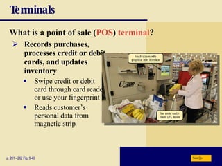 Terminals What is a   point of sale   ( POS )  terminal ? p. 261 - 262 Fig. 5-40 Records purchases, processes credit or debit cards, and updates inventory Swipe credit or debit card through card reader or use your fingerprint Reads customer’s personal data from magnetic strip Next 