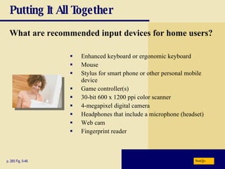 Putting It All Together What are recommended input devices for home users? Enhanced keyboard or ergonomic keyboard Mouse Stylus for smart phone or other personal mobile device Game controller(s) 30-bit 600 x 1200 ppi color scanner 4-megapixel digital camera Headphones that include a microphone (headset) Web cam Fingerprint reader p. 265 Fig. 5-46 Next 