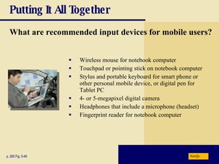 Putting It All Together What are recommended input devices for mobile users? Wireless mouse for notebook computer Touchpad or pointing stick on notebook computer Stylus and portable keyboard for smart phone or other personal mobile device, or digital pen for Tablet PC 4- or 5-megapixel digital camera Headphones that include a microphone (headset) Fingerprint reader for notebook computer p. 265 Fig. 5-46 Next 