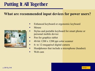 Putting It All Together What are recommended input devices for power users? Enhanced keyboard or ergonomic keyboard Mouse Stylus and portable keyboard for smart phone or personal mobile device Pen for graphics tablet 48-bit 1200 x 1200 ppi color scanner 6- to 12-megapixel digital camera Headphones that include a microphone (headset) Web cam p. 265 Fig. 5-46 Next 