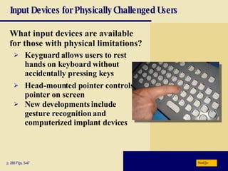 Input Devices for Physically Challenged Users What input devices are available for those with physical limitations? p. 266 Figs. 5-47 Keyguard   allows users to rest hands on keyboard without accidentally pressing keys Head-mounted pointer controls pointer on screen New developments include   gesture recognition and computerized implant devices Next 