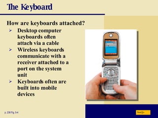 The Keyboard How are keyboards attached? p. 238 Fig. 5-4 Desktop computer keyboards often attach via a cable Wireless keyboards communicate with a receiver attached to a port on the system unit Keyboards often are built into mobile devices Next 