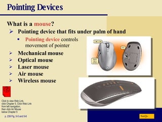 Pointing Devices What is a   mouse ? p. 239 Fig. 5-5 and 5-6 Pointing device that fits under palm of hand Pointing device  controls movement of pointer Mechanical mouse Optical mouse Laser mouse Air mouse Wireless mouse Next Click to view Web Link, click Chapter 5, Click Web Link from left navigation,  then click Air Mouse  below Chapter 5  