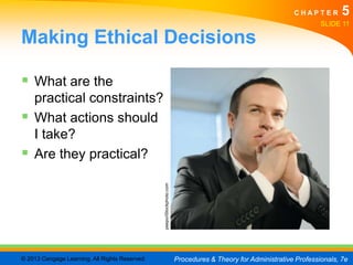 CHAPTER         5
                                                                                                                       SLIDE 11

Making Ethical Decisions

 What are the
    practical constraints?
   What actions should
    I take?
   Are they practical?
                                                peepo/iStockphoto.com




© 2013 Cengage Learning. All Rights Reserved.                           Procedures & Theory for Administrative Professionals, 7e
 