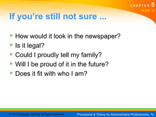 CHAPTER         5
                                                                                               SLIDE 12

If you’re still not sure ...

 How would it look in the newspaper?
 Is it legal?
 Could I proudly tell my family?
 Will I be proud of it in the future?
 Does it fit with who I am?




© 2013 Cengage Learning. All Rights Reserved.   Procedures & Theory for Administrative Professionals, 7e
 