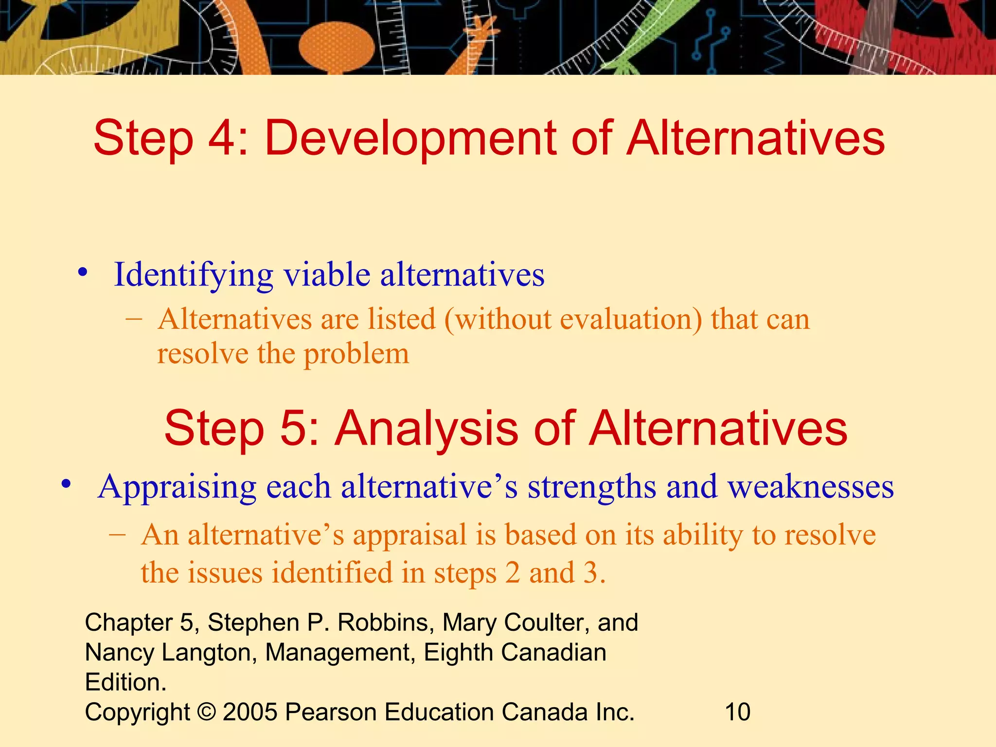 Step 4: Development of Alternatives

 • Identifying viable alternatives
    – Alternatives are listed (without evaluation) that can
      resolve the problem

       Step 5: Analysis of Alternatives
• Appraising each alternative’s strengths and weaknesses
   – An alternative’s appraisal is based on its ability to resolve
     the issues identified in steps 2 and 3.
 Chapter 5, Stephen P. Robbins, Mary Coulter, and
 Nancy Langton, Management, Eighth Canadian
 Edition.
 Copyright © 2005 Pearson Education Canada Inc.      10
 