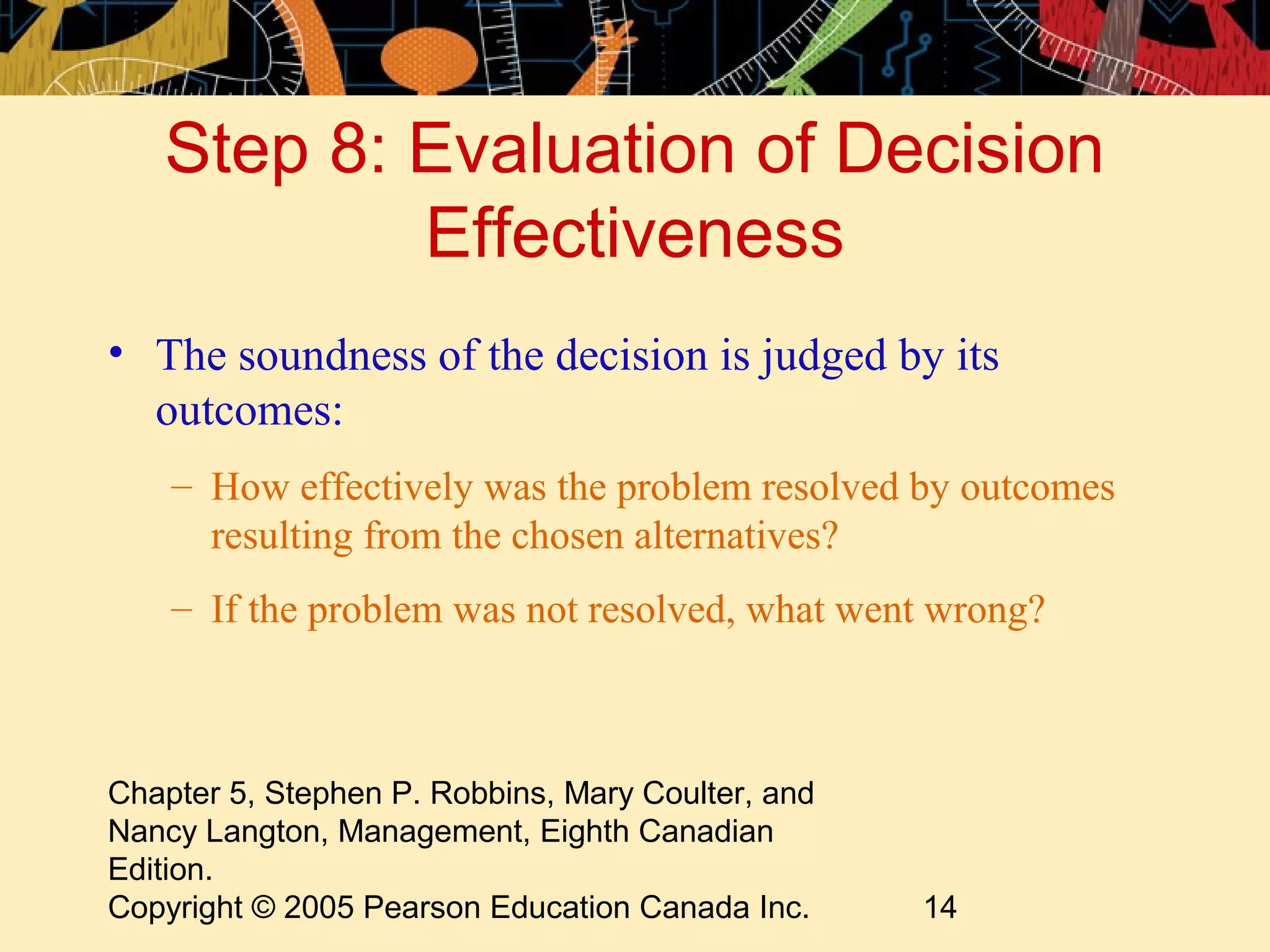 Step 8: Evaluation of Decision
           Effectiveness
• The soundness of the decision is judged by its
  outcomes:
    – How effectively was the problem resolved by outcomes
      resulting from the chosen alternatives?
    – If the problem was not resolved, what went wrong?



Chapter 5, Stephen P. Robbins, Mary Coulter, and
Nancy Langton, Management, Eighth Canadian
Edition.
Copyright © 2005 Pearson Education Canada Inc.     14
 