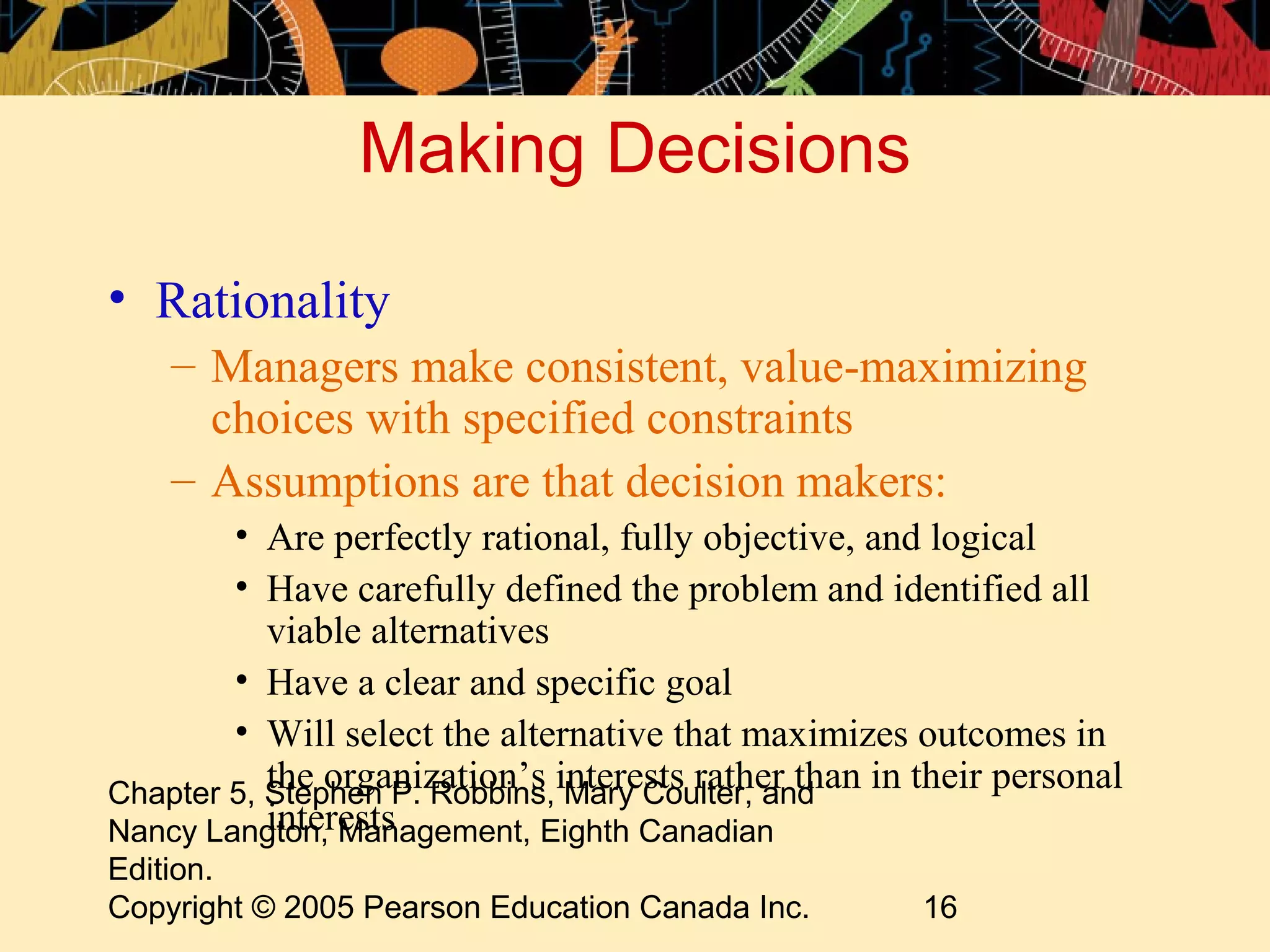 Making Decisions

• Rationality
    – Managers make consistent, value-maximizing
      choices with specified constraints
    – Assumptions are that decision makers:
        • Are perfectly rational, fully objective, and logical
        • Have carefully defined the problem and identified all
           viable alternatives
        • Have a clear and specific goal
        • Will select the alternative that maximizes outcomes in
Chapter 5, Stephen P. Robbins,interests rather than in their personal
           the organization’s Mary Coulter, and
           interests
Nancy Langton, Management, Eighth Canadian
Edition.
Copyright © 2005 Pearson Education Canada Inc.         16
 