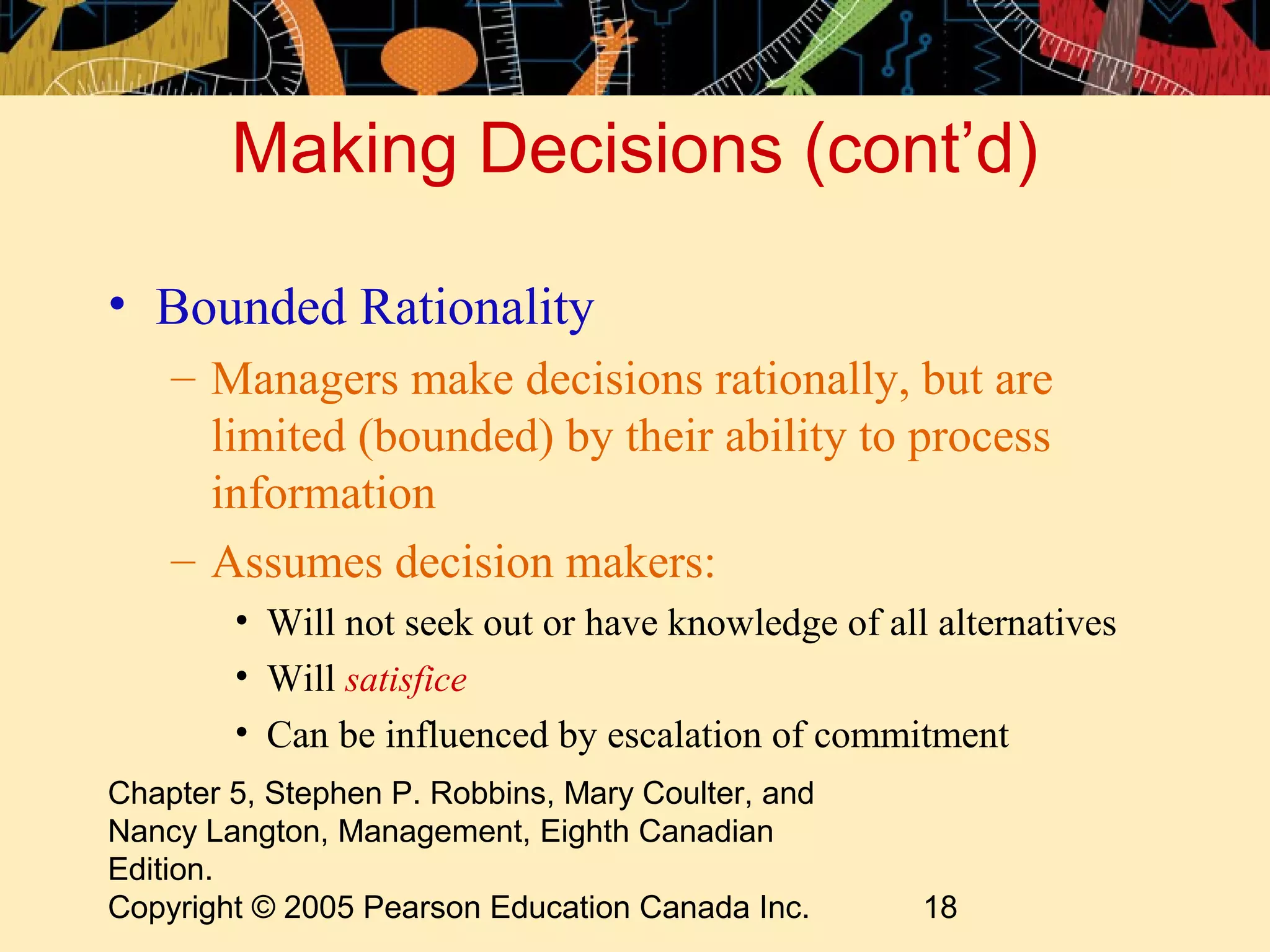Making Decisions (cont’d)

• Bounded Rationality
    – Managers make decisions rationally, but are
      limited (bounded) by their ability to process
      information
    – Assumes decision makers:
        • Will not seek out or have knowledge of all alternatives
        • Will satisfice
        • Can be influenced by escalation of commitment
Chapter 5, Stephen P. Robbins, Mary Coulter, and
Nancy Langton, Management, Eighth Canadian
Edition.
Copyright © 2005 Pearson Education Canada Inc.      18
 