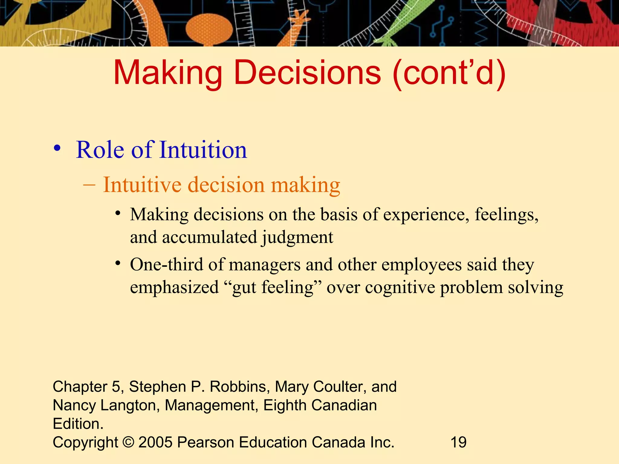 Making Decisions (cont’d)

• Role of Intuition
    – Intuitive decision making
        • Making decisions on the basis of experience, feelings,
          and accumulated judgment
        • One-third of managers and other employees said they
          emphasized “gut feeling” over cognitive problem solving




Chapter 5, Stephen P. Robbins, Mary Coulter, and
Nancy Langton, Management, Eighth Canadian
Edition.
Copyright © 2005 Pearson Education Canada Inc.     19
 