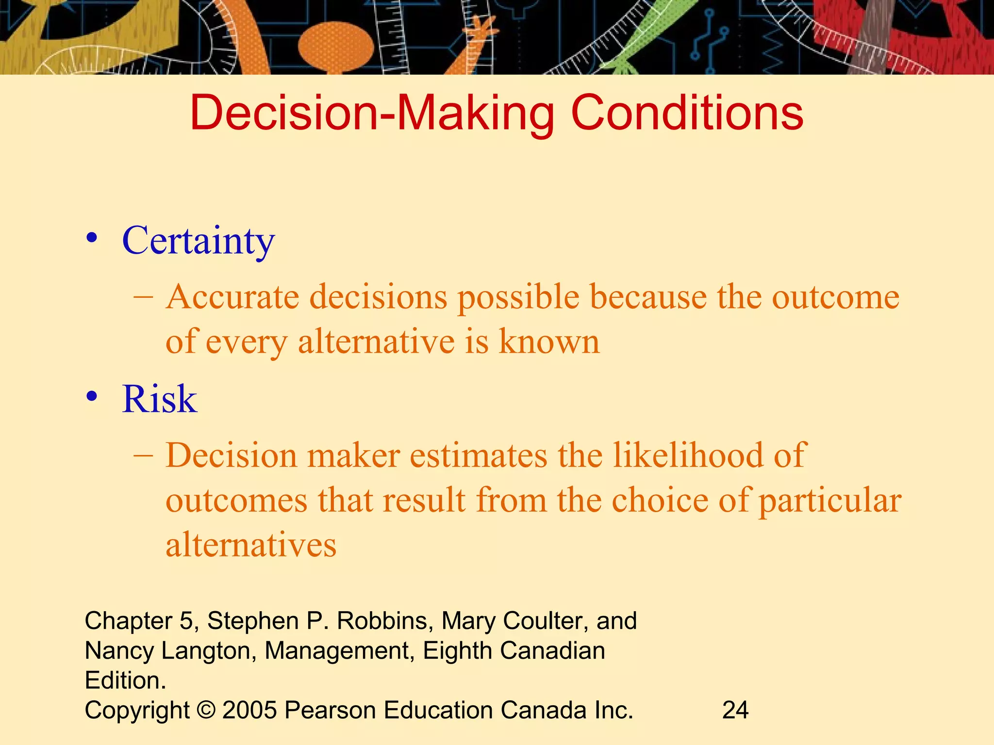 Decision-Making Conditions

• Certainty
    – Accurate decisions possible because the outcome
      of every alternative is known
• Risk
    – Decision maker estimates the likelihood of
      outcomes that result from the choice of particular
      alternatives
Chapter 5, Stephen P. Robbins, Mary Coulter, and
Nancy Langton, Management, Eighth Canadian
Edition.
Copyright © 2005 Pearson Education Canada Inc.     24
 