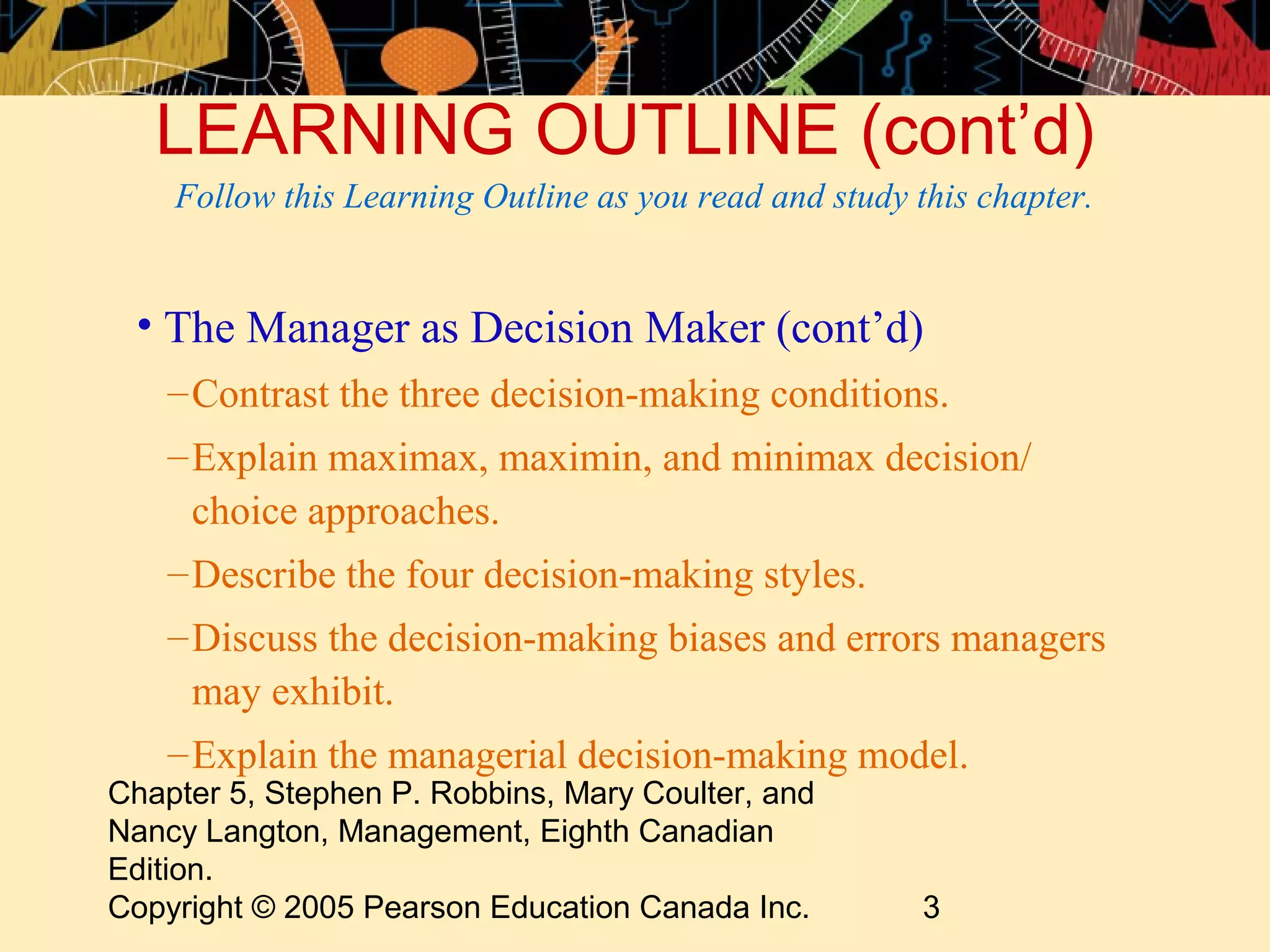 LEARNING OUTLINE (cont’d)
    Follow this Learning Outline as you read and study this chapter.


 • The Manager as Decision Maker (cont’d)
    – Contrast the three decision-making conditions.
    – Explain maximax, maximin, and minimax decision/
      choice approaches.
    – Describe the four decision-making styles.
    – Discuss the decision-making biases and errors managers
      may exhibit.
    – Explain the managerial decision-making model.
Chapter 5, Stephen P. Robbins, Mary Coulter, and
Nancy Langton, Management, Eighth Canadian
Edition.
Copyright © 2005 Pearson Education Canada Inc.          3
 