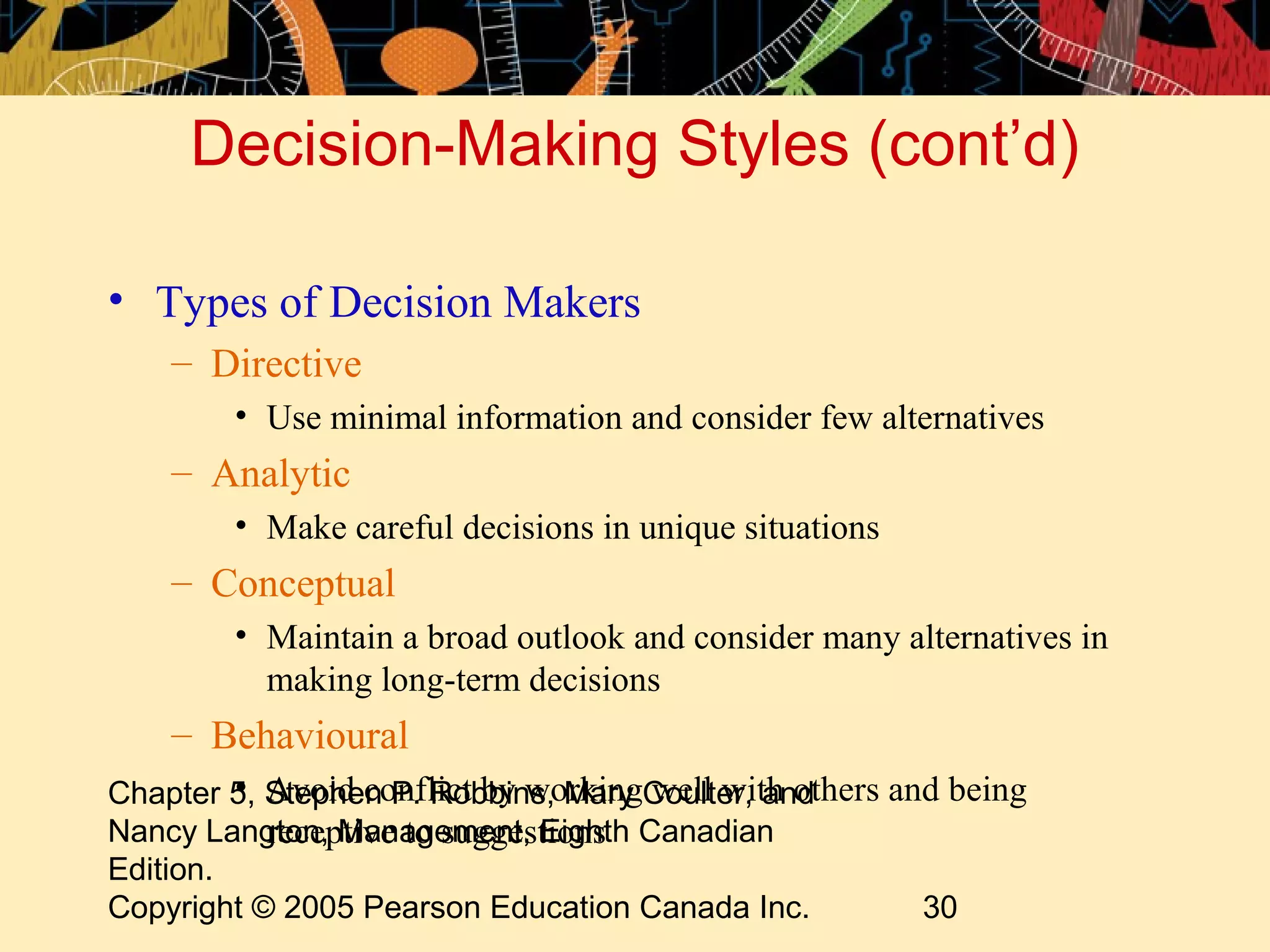 Decision-Making Styles (cont’d)

• Types of Decision Makers
    – Directive
        • Use minimal information and consider few alternatives
    – Analytic
        • Make careful decisions in unique situations
    – Conceptual
        • Maintain a broad outlook and consider many alternatives in
          making long-term decisions
    – Behavioural
         • Avoid conflict by working well with others and being
Chapter 5, Stephen P. Robbins, Mary Coulter, and
Nancy Langton, Management, Eighth Canadian
           receptive to suggestions
Edition.
Copyright © 2005 Pearson Education Canada Inc.          30
 