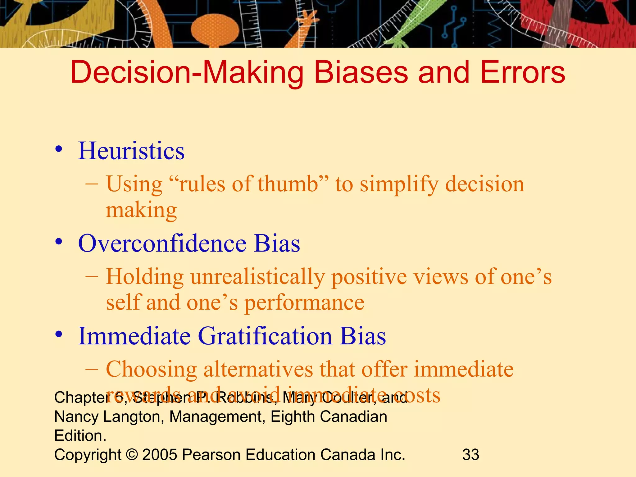 Decision-Making Biases and Errors

• Heuristics
    – Using “rules of thumb” to simplify decision
      making
• Overconfidence Bias
    – Holding unrealistically positive views of one’s
      self and one’s performance
• Immediate Gratification Bias
   – Choosing alternatives that offer immediate
      rewards and avoid immediate costs
Chapter 5, Stephen P. Robbins, Mary Coulter, and
Nancy Langton, Management, Eighth Canadian
Edition.
Copyright © 2005 Pearson Education Canada Inc.   33
 