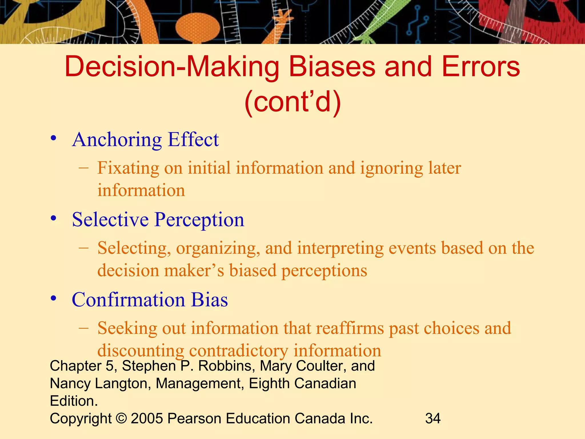 Decision-Making Biases and Errors
              (cont’d)
• Anchoring Effect
    – Fixating on initial information and ignoring later
      information
• Selective Perception
    – Selecting, organizing, and interpreting events based on the
      decision maker’s biased perceptions
• Confirmation Bias
    – Seeking out information that reaffirms past choices and
      discounting contradictory information
Chapter 5, Stephen P. Robbins, Mary Coulter, and
Nancy Langton, Management, Eighth Canadian
Edition.
Copyright © 2005 Pearson Education Canada Inc.     34
 