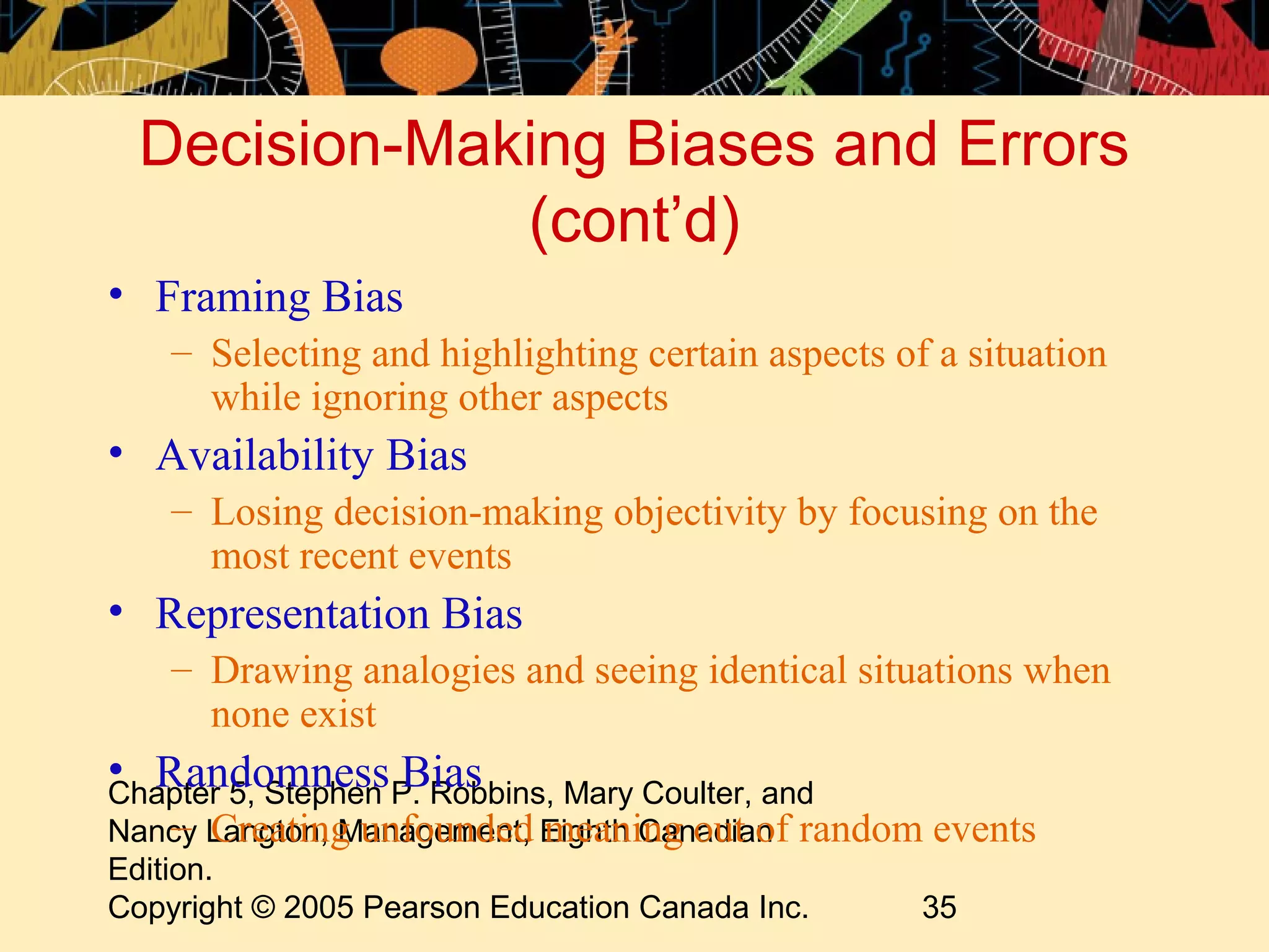 Decision-Making Biases and Errors
             (cont’d)
• Framing Bias
   – Selecting and highlighting certain aspects of a situation
     while ignoring other aspects
• Availability Bias
   – Losing decision-making objectivity by focusing on the
     most recent events
• Representation Bias
   – Drawing analogies and seeing identical situations when
     none exist
• RandomnessP. Robbins, Mary Coulter, and
Chapter 5, Stephen
                   Bias
     – Creating unfounded meaning out of
Nancy Langton, Management, Eighth Canadian random events
Edition.
Copyright © 2005 Pearson Education Canada Inc.   35
 