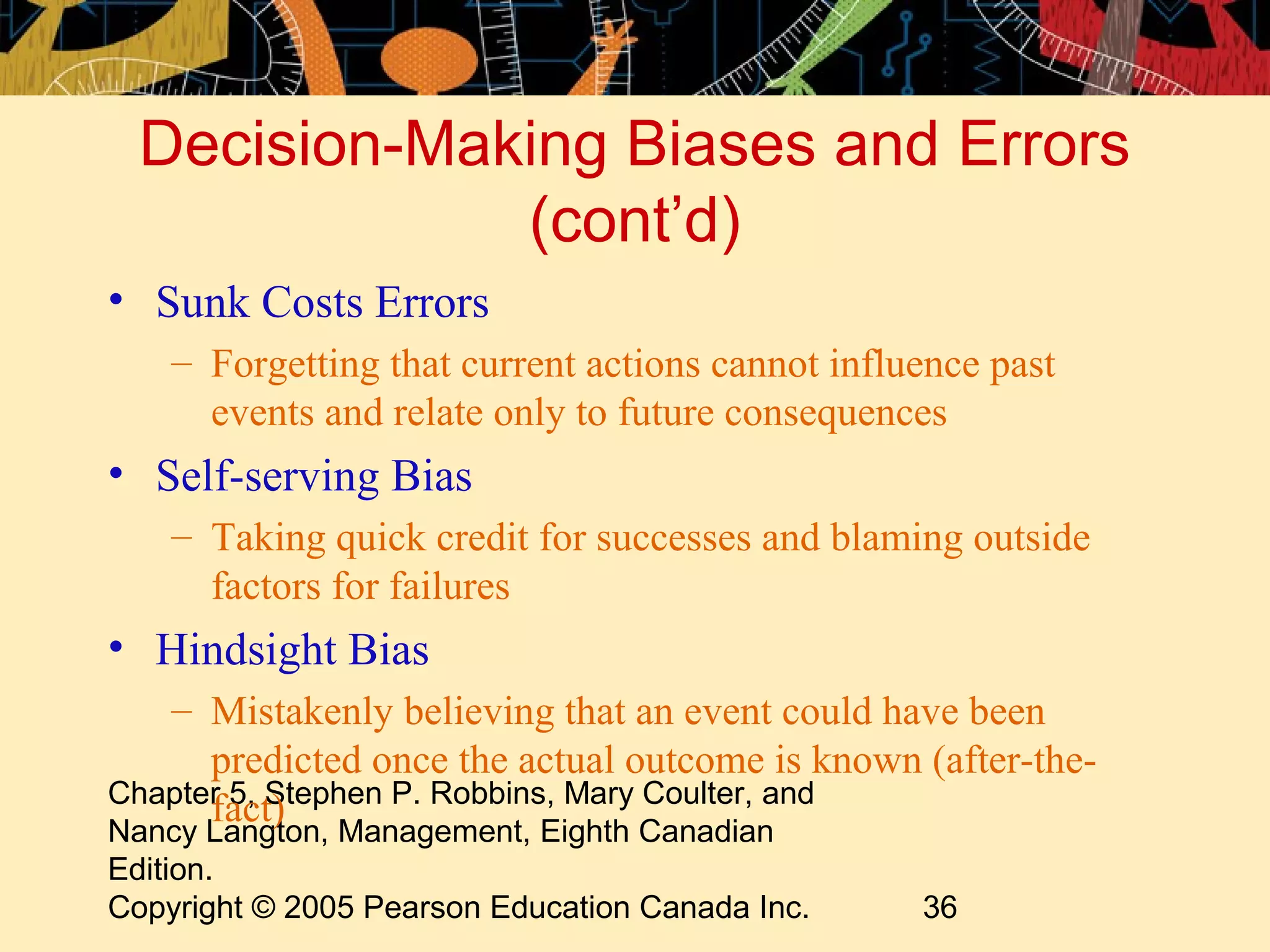 Decision-Making Biases and Errors
              (cont’d)
• Sunk Costs Errors
    – Forgetting that current actions cannot influence past
      events and relate only to future consequences
• Self-serving Bias
    – Taking quick credit for successes and blaming outside
      factors for failures
• Hindsight Bias
   – Mistakenly believing that an event could have been
      predicted once the actual outcome is known (after-the-
Chapter 5, Stephen P. Robbins, Mary Coulter, and
      fact)
Nancy Langton, Management, Eighth Canadian
Edition.
Copyright © 2005 Pearson Education Canada Inc.    36
 