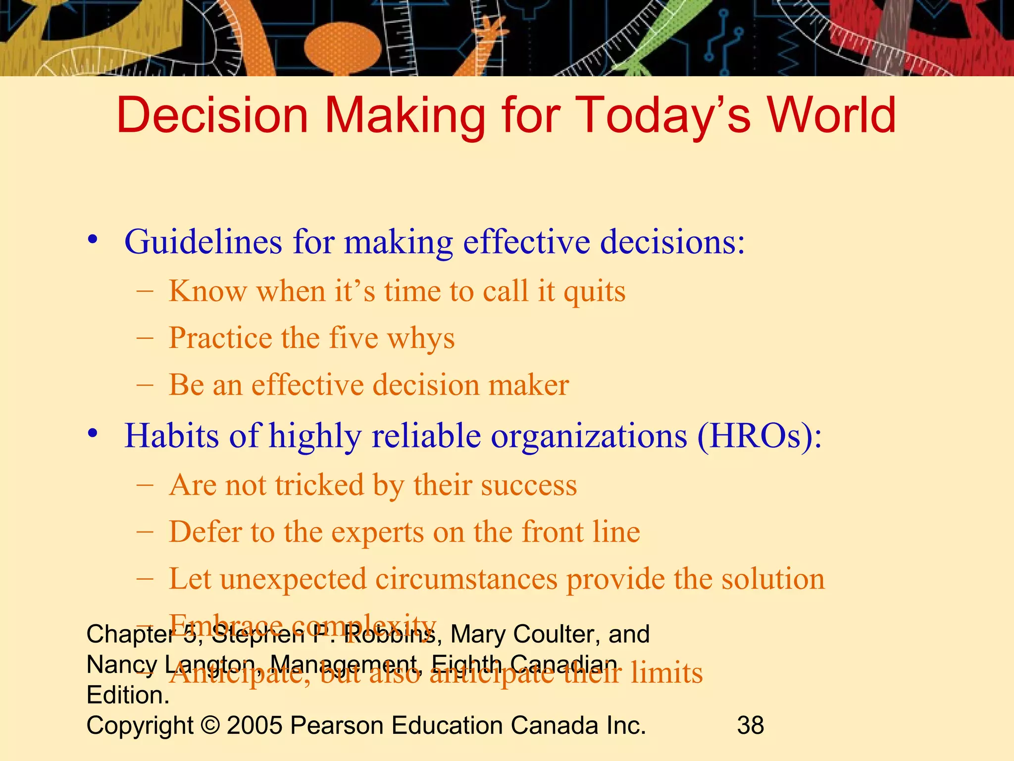 Decision Making for Today’s World

• Guidelines for making effective decisions:
    – Know when it’s time to call it quits
    – Practice the five whys
    – Be an effective decision maker
• Habits of highly reliable organizations (HROs):
   – Are not tricked by their success
   – Defer to the experts on the front line
   – Let unexpected circumstances provide the solution
   – Embrace complexity
Chapter 5, Stephen P. Robbins, Mary Coulter, and
Nancy Langton, Management, anticipate their limits
   – Anticipate, but also Eighth Canadian
Edition.
Copyright © 2005 Pearson Education Canada Inc.   38
 