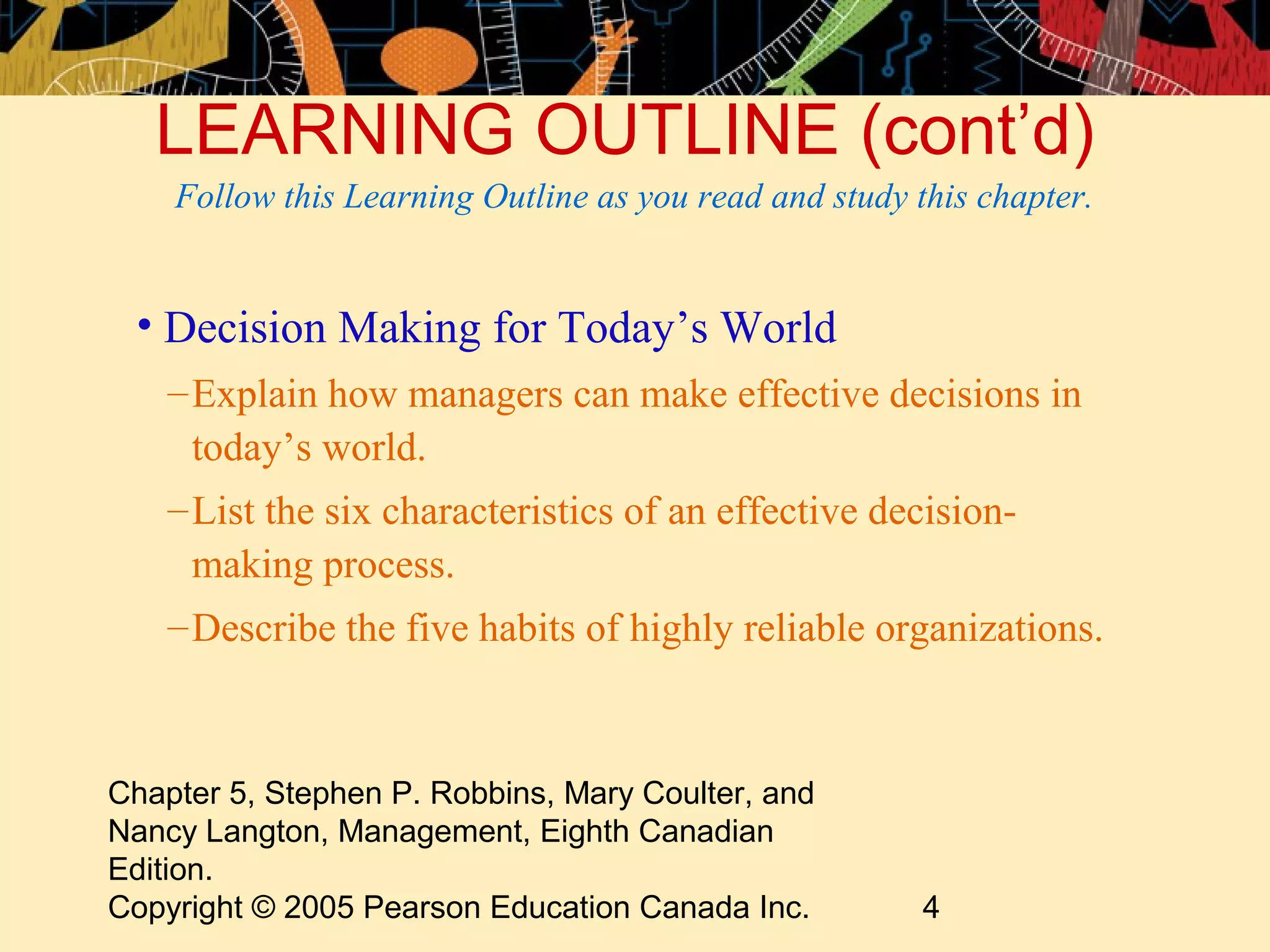 LEARNING OUTLINE (cont’d)
    Follow this Learning Outline as you read and study this chapter.


 • Decision Making for Today’s World
    – Explain how managers can make effective decisions in
      today’s world.
    – List the six characteristics of an effective decision-
      making process.
    – Describe the five habits of highly reliable organizations.



Chapter 5, Stephen P. Robbins, Mary Coulter, and
Nancy Langton, Management, Eighth Canadian
Edition.
Copyright © 2005 Pearson Education Canada Inc.          4
 