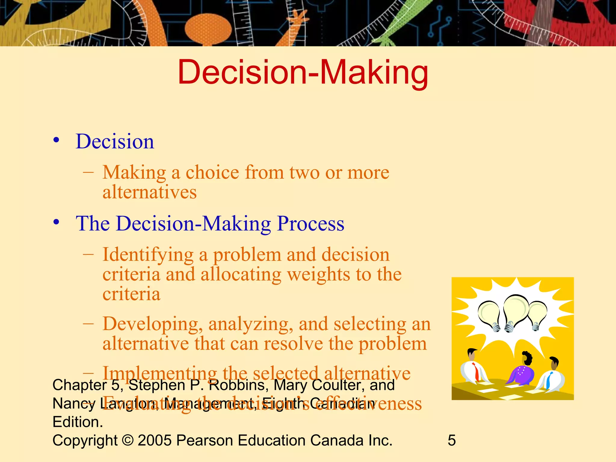 Decision-Making
• Decision
    – Making a choice from two or more
      alternatives
• The Decision-Making Process
   – Identifying a problem and decision
      criteria and allocating weights to the
      criteria
   – Developing, analyzing, and selecting an
      alternative that can resolve the problem
   – Implementing the selected alternative
Chapter 5, Stephen P. Robbins, Mary Coulter, and
   – Evaluating the decision’s effectiveness
Nancy Langton, Management, Eighth Canadian
Edition.
Copyright © 2005 Pearson Education Canada Inc.     5
 