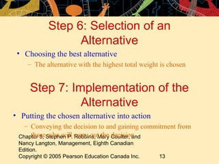 Step 6: Selection of an
                  Alternative
 • Choosing the best alternative
    – The alternative with the highest total weight is chosen


     Step 7: Implementation of the
               Alternative
• Putting the chosen alternative into action
   – Conveying the decision to and gaining commitment from
 Chapter 5, Stephen P. carry out the Coulter, and
     those who will Robbins, Mary decision
 Nancy Langton, Management, Eighth Canadian
 Edition.
 Copyright © 2005 Pearson Education Canada Inc.    13
 
