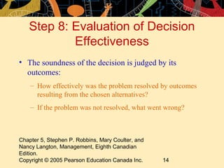 Step 8: Evaluation of Decision
           Effectiveness
• The soundness of the decision is judged by its
  outcomes:
    – How effectively was the problem resolved by outcomes
      resulting from the chosen alternatives?
    – If the problem was not resolved, what went wrong?



Chapter 5, Stephen P. Robbins, Mary Coulter, and
Nancy Langton, Management, Eighth Canadian
Edition.
Copyright © 2005 Pearson Education Canada Inc.     14
 
