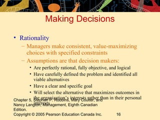 Making Decisions

• Rationality
    – Managers make consistent, value-maximizing
      choices with specified constraints
    – Assumptions are that decision makers:
        • Are perfectly rational, fully objective, and logical
        • Have carefully defined the problem and identified all
           viable alternatives
        • Have a clear and specific goal
        • Will select the alternative that maximizes outcomes in
Chapter 5, Stephen P. Robbins,interests rather than in their personal
           the organization’s Mary Coulter, and
           interests
Nancy Langton, Management, Eighth Canadian
Edition.
Copyright © 2005 Pearson Education Canada Inc.         16
 