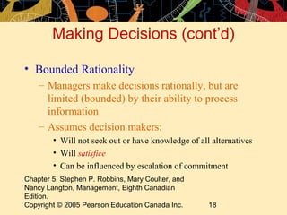 Making Decisions (cont’d)

• Bounded Rationality
    – Managers make decisions rationally, but are
      limited (bounded) by their ability to process
      information
    – Assumes decision makers:
        • Will not seek out or have knowledge of all alternatives
        • Will satisfice
        • Can be influenced by escalation of commitment
Chapter 5, Stephen P. Robbins, Mary Coulter, and
Nancy Langton, Management, Eighth Canadian
Edition.
Copyright © 2005 Pearson Education Canada Inc.      18
 