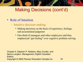 Making Decisions (cont’d)

• Role of Intuition
    – Intuitive decision making
        • Making decisions on the basis of experience, feelings,
          and accumulated judgment
        • One-third of managers and other employees said they
          emphasized “gut feeling” over cognitive problem solving




Chapter 5, Stephen P. Robbins, Mary Coulter, and
Nancy Langton, Management, Eighth Canadian
Edition.
Copyright © 2005 Pearson Education Canada Inc.     19
 