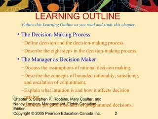 LEARNING OUTLINE
    Follow this Learning Outline as you read and study this chapter.

 • The Decision-Making Process
   – Define decision and the decision-making process.
   – Describe the eight steps in the decision-making process.
 • The Manager as Decision Maker
   – Discuss the assumptions of rational decision making.
   – Describe the concepts of bounded rationality, satisficing,
     and escalation of commitment.
   – Explain what intuition is and how it affects decision
     making.
Chapter 5, Stephen P. Robbins, Mary Coulter, and
NancyContrast Management, Eighthnonprogrammed decisions.
     – Langton, programmed and Canadian
Edition.
Copyright © 2005 Pearson Education Canada Inc. 2
 