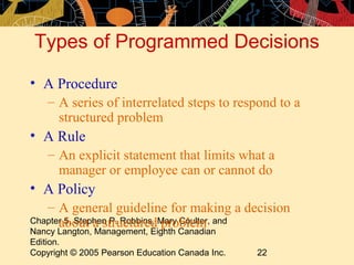 Types of Programmed Decisions

• A Procedure
    – A series of interrelated steps to respond to a
      structured problem
• A Rule
    – An explicit statement that limits what a
      manager or employee can or cannot do
• A Policy
   – A general guideline for making a decision
Chapter 5, Stephen P. Robbins, Mary Coulter, and
      about a structured problem
Nancy Langton, Management, Eighth Canadian
Edition.
Copyright © 2005 Pearson Education Canada Inc.   22
 