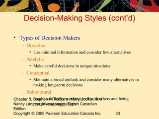Decision-Making Styles (cont’d)

• Types of Decision Makers
    – Directive
        • Use minimal information and consider few alternatives
    – Analytic
        • Make careful decisions in unique situations
    – Conceptual
        • Maintain a broad outlook and consider many alternatives in
          making long-term decisions
    – Behavioural
         • Avoid conflict by working well with others and being
Chapter 5, Stephen P. Robbins, Mary Coulter, and
Nancy Langton, Management, Eighth Canadian
           receptive to suggestions
Edition.
Copyright © 2005 Pearson Education Canada Inc.          30
 