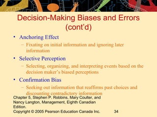 Decision-Making Biases and Errors
              (cont’d)
• Anchoring Effect
    – Fixating on initial information and ignoring later
      information
• Selective Perception
    – Selecting, organizing, and interpreting events based on the
      decision maker’s biased perceptions
• Confirmation Bias
    – Seeking out information that reaffirms past choices and
      discounting contradictory information
Chapter 5, Stephen P. Robbins, Mary Coulter, and
Nancy Langton, Management, Eighth Canadian
Edition.
Copyright © 2005 Pearson Education Canada Inc.     34
 