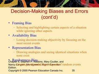 Decision-Making Biases and Errors
             (cont’d)
• Framing Bias
   – Selecting and highlighting certain aspects of a situation
     while ignoring other aspects
• Availability Bias
   – Losing decision-making objectivity by focusing on the
     most recent events
• Representation Bias
   – Drawing analogies and seeing identical situations when
     none exist
• RandomnessP. Robbins, Mary Coulter, and
Chapter 5, Stephen
                   Bias
     – Creating unfounded meaning out of
Nancy Langton, Management, Eighth Canadian random events
Edition.
Copyright © 2005 Pearson Education Canada Inc.   35
 