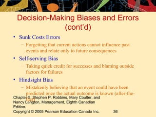 Decision-Making Biases and Errors
              (cont’d)
• Sunk Costs Errors
    – Forgetting that current actions cannot influence past
      events and relate only to future consequences
• Self-serving Bias
    – Taking quick credit for successes and blaming outside
      factors for failures
• Hindsight Bias
   – Mistakenly believing that an event could have been
      predicted once the actual outcome is known (after-the-
Chapter 5, Stephen P. Robbins, Mary Coulter, and
      fact)
Nancy Langton, Management, Eighth Canadian
Edition.
Copyright © 2005 Pearson Education Canada Inc.    36
 