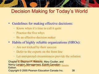 Decision Making for Today’s World

• Guidelines for making effective decisions:
    – Know when it’s time to call it quits
    – Practice the five whys
    – Be an effective decision maker
• Habits of highly reliable organizations (HROs):
   – Are not tricked by their success
   – Defer to the experts on the front line
   – Let unexpected circumstances provide the solution
   – Embrace complexity
Chapter 5, Stephen P. Robbins, Mary Coulter, and
Nancy Langton, Management, anticipate their limits
   – Anticipate, but also Eighth Canadian
Edition.
Copyright © 2005 Pearson Education Canada Inc.   38
 