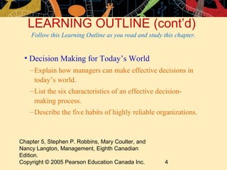 LEARNING OUTLINE (cont’d)
    Follow this Learning Outline as you read and study this chapter.


 • Decision Making for Today’s World
    – Explain how managers can make effective decisions in
      today’s world.
    – List the six characteristics of an effective decision-
      making process.
    – Describe the five habits of highly reliable organizations.



Chapter 5, Stephen P. Robbins, Mary Coulter, and
Nancy Langton, Management, Eighth Canadian
Edition.
Copyright © 2005 Pearson Education Canada Inc.          4
 