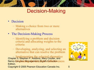 Decision-Making
• Decision
    – Making a choice from two or more
      alternatives
• The Decision-Making Process
   – Identifying a problem and decision
      criteria and allocating weights to the
      criteria
   – Developing, analyzing, and selecting an
      alternative that can resolve the problem
   – Implementing the selected alternative
Chapter 5, Stephen P. Robbins, Mary Coulter, and
   – Evaluating the decision’s effectiveness
Nancy Langton, Management, Eighth Canadian
Edition.
Copyright © 2005 Pearson Education Canada Inc.     5
 