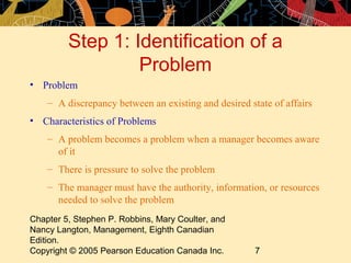 Step 1: Identification of a
                  Problem
• Problem
    – A discrepancy between an existing and desired state of affairs
• Characteristics of Problems
    – A problem becomes a problem when a manager becomes aware
      of it
    – There is pressure to solve the problem
    – The manager must have the authority, information, or resources
      needed to solve the problem
Chapter 5, Stephen P. Robbins, Mary Coulter, and
Nancy Langton, Management, Eighth Canadian
Edition.
Copyright © 2005 Pearson Education Canada Inc.        7
 