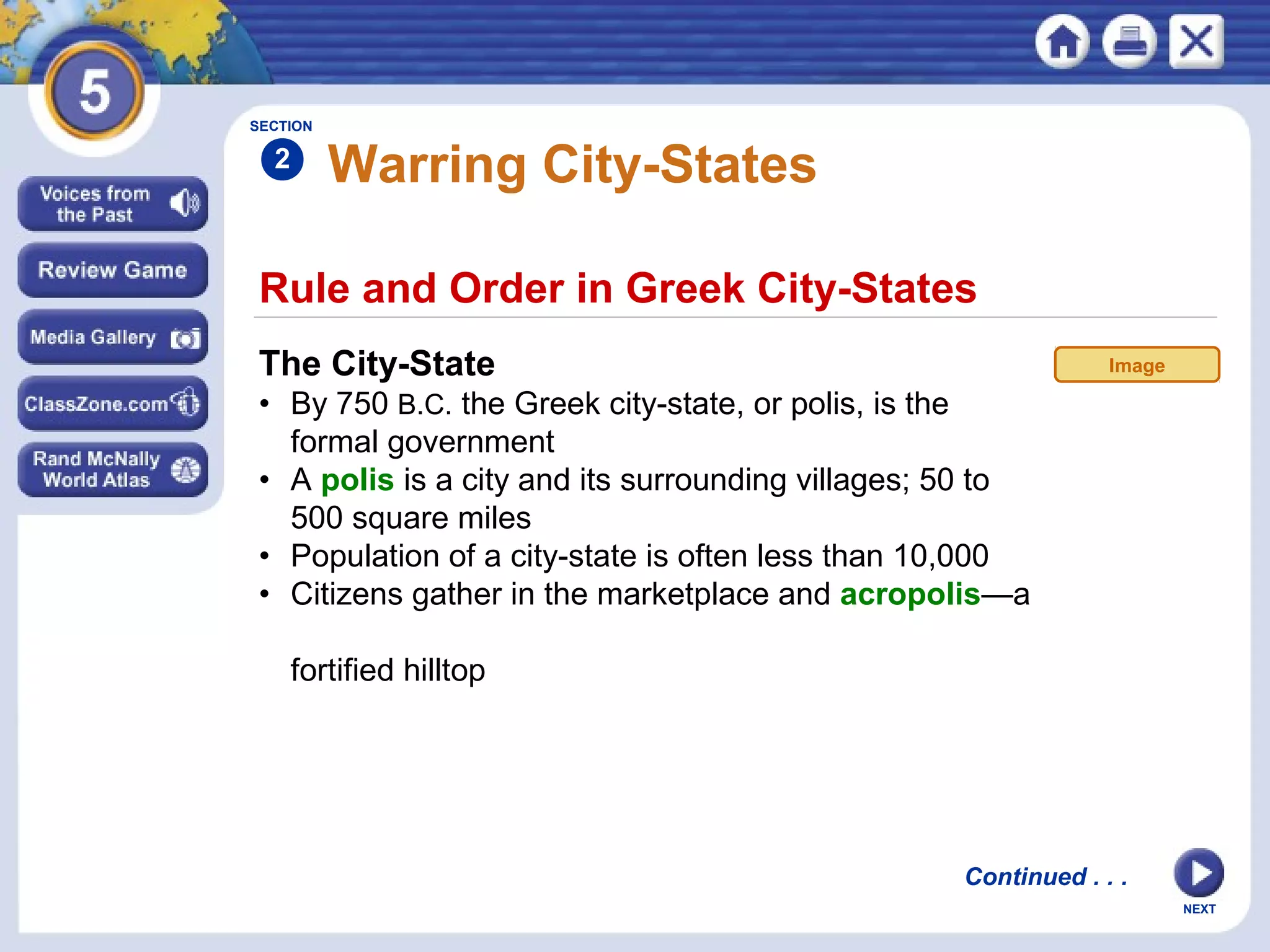 NEXT
Rule and Order in Greek City-States
Warring City-States
The City-State
• By 750 B.C. the Greek city-state, or polis, is the
formal government
• A polis is a city and its surrounding villages; 50 to
500 square miles
• Population of a city-state is often less than 10,000
• Citizens gather in the marketplace and acropolis—a
fortified hilltop
SECTION
2
Continued . . .
Image
 