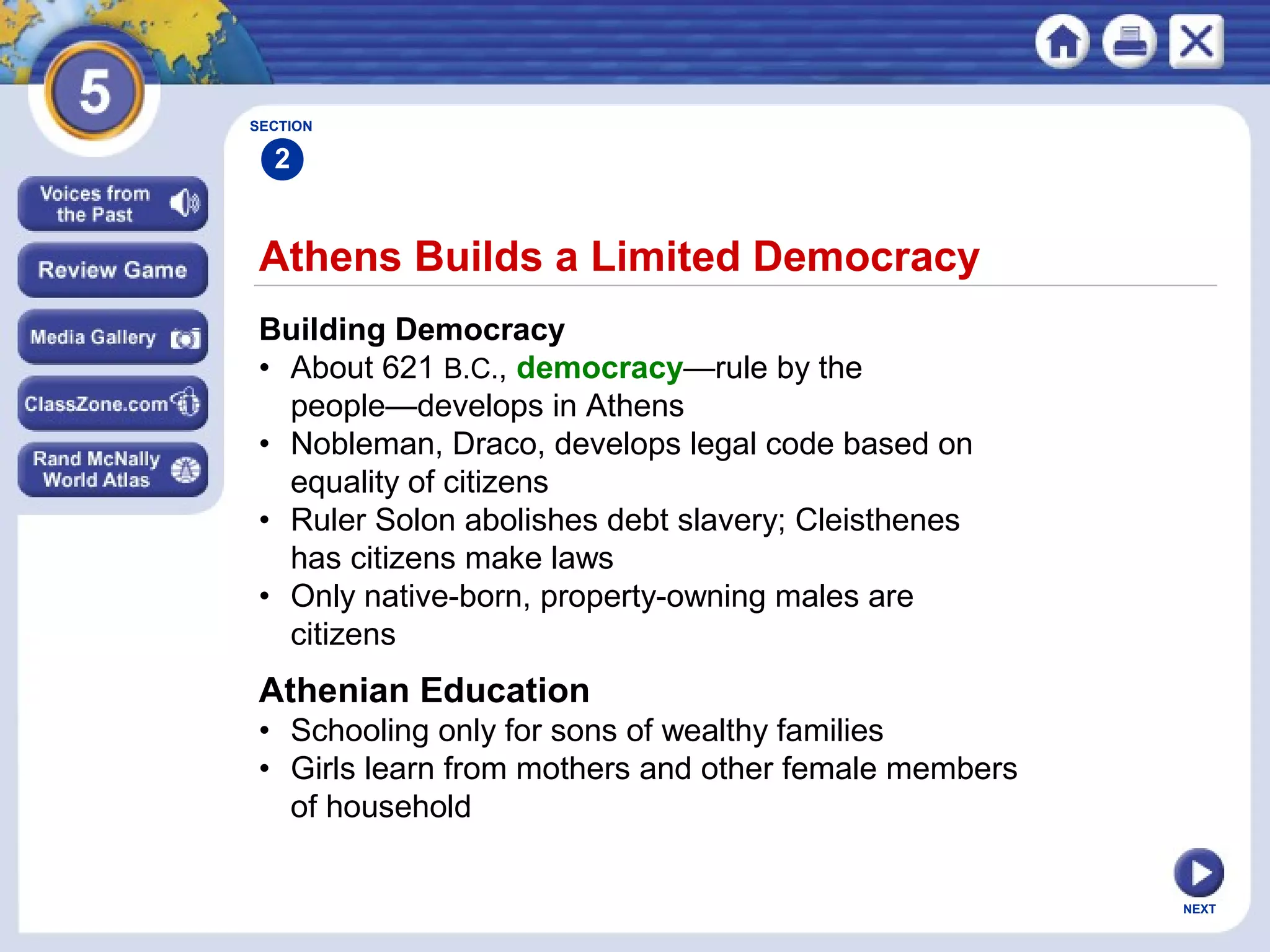 NEXT
Athens Builds a Limited Democracy
Building Democracy
• About 621 B.C., democracy—rule by the
people—develops in Athens
• Nobleman, Draco, develops legal code based on
equality of citizens
• Ruler Solon abolishes debt slavery; Cleisthenes
has citizens make laws
• Only native-born, property-owning males are
citizens
SECTION
2
Athenian Education
• Schooling only for sons of wealthy families
• Girls learn from mothers and other female members
of household
 