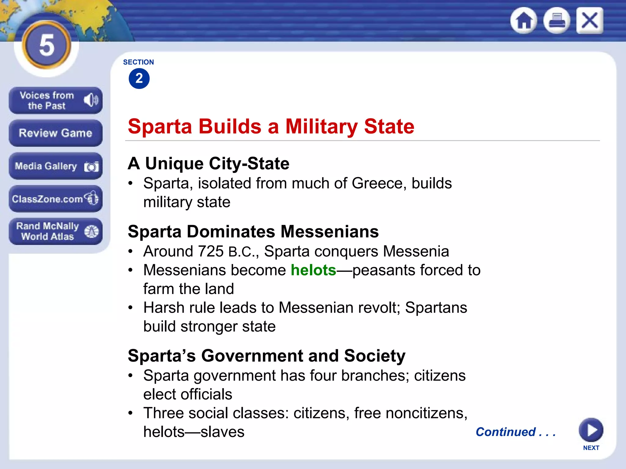 NEXT
Sparta Builds a Military State
A Unique City-State
• Sparta, isolated from much of Greece, builds
military state
Sparta Dominates Messenians
• Around 725 B.C., Sparta conquers Messenia
• Messenians become helots—peasants forced to
farm the land
• Harsh rule leads to Messenian revolt; Spartans
build stronger state
SECTION
2
Sparta’s Government and Society
• Sparta government has four branches; citizens
elect officials
• Three social classes: citizens, free noncitizens,
helots—slaves Continued . . .
 