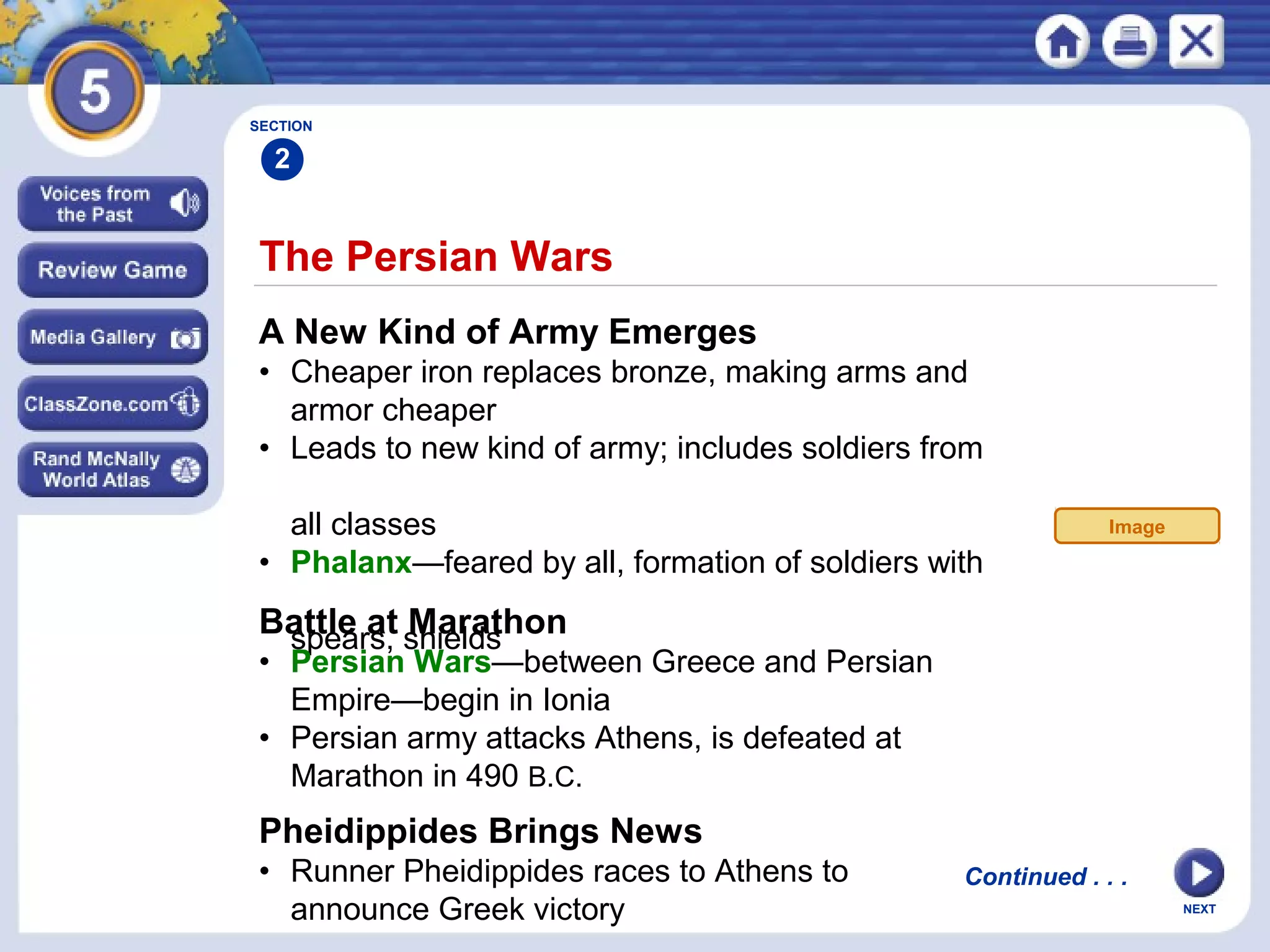 NEXT
The Persian Wars
A New Kind of Army Emerges
• Cheaper iron replaces bronze, making arms and
armor cheaper
• Leads to new kind of army; includes soldiers from
all classes
• Phalanx—feared by all, formation of soldiers with
spears, shieldsBattle at Marathon
• Persian Wars—between Greece and Persian
Empire—begin in Ionia
• Persian army attacks Athens, is defeated at
Marathon in 490 B.C.
SECTION
2
Continued . . .
Image
Pheidippides Brings News
• Runner Pheidippides races to Athens to
announce Greek victory
 