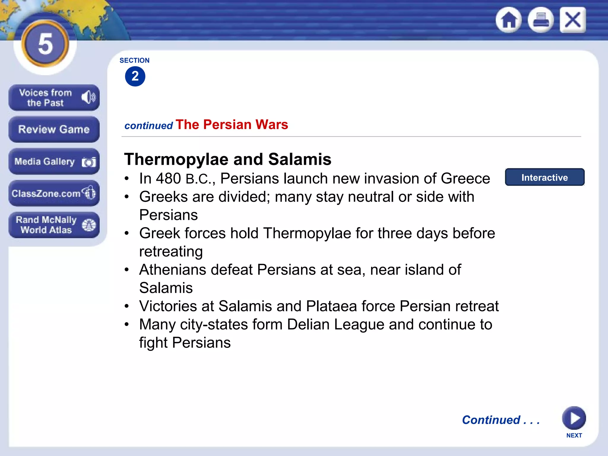 NEXT
continued The Persian Wars
SECTION
2
Thermopylae and Salamis
• In 480 B.C., Persians launch new invasion of Greece
• Greeks are divided; many stay neutral or side with
Persians
• Greek forces hold Thermopylae for three days before
retreating
• Athenians defeat Persians at sea, near island of
Salamis
• Victories at Salamis and Plataea force Persian retreat
• Many city-states form Delian League and continue to
fight Persians
Continued . . .
Interactive
 