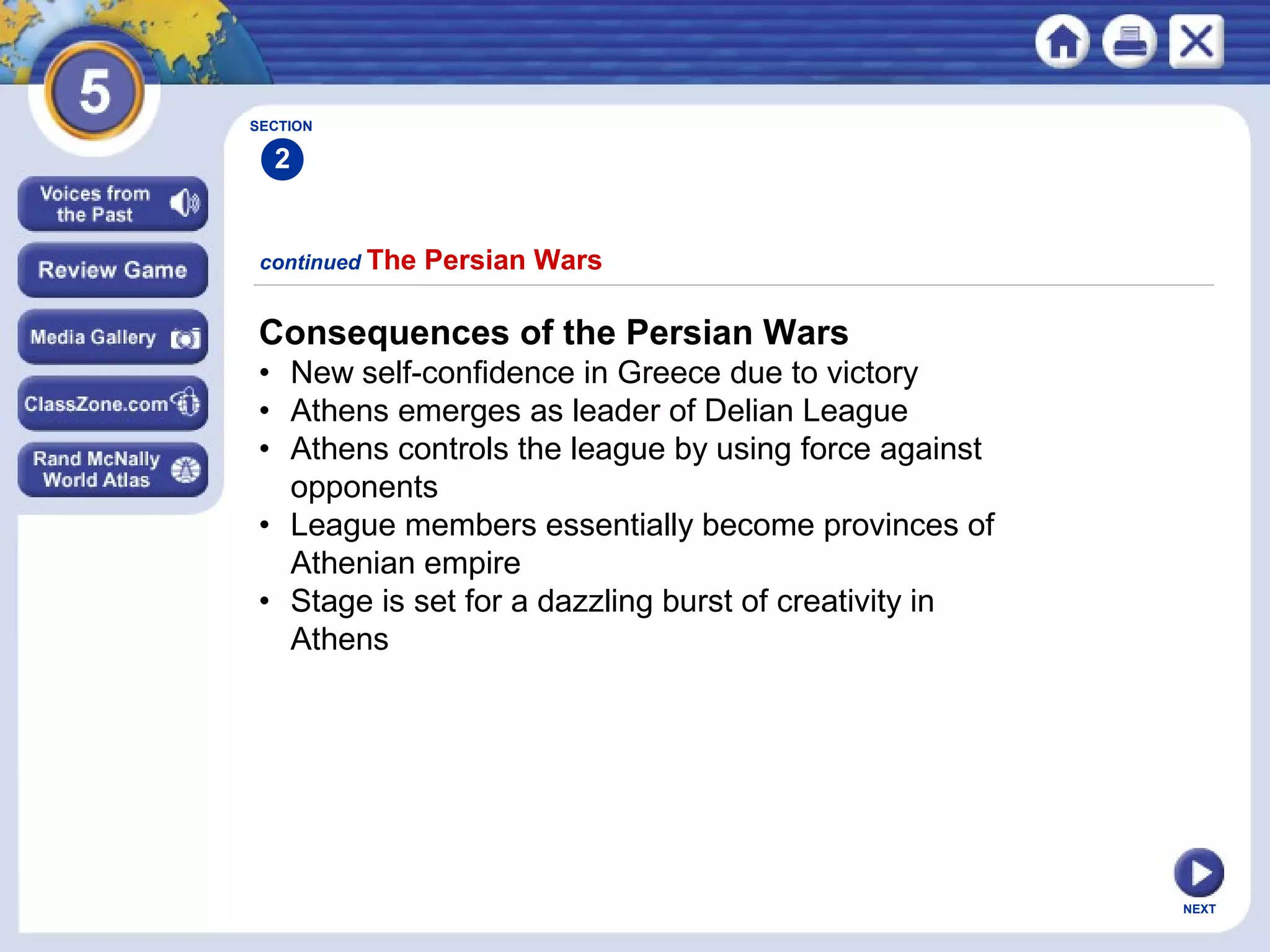 NEXT
continued The Persian Wars
SECTION
2
Consequences of the Persian Wars
• New self-confidence in Greece due to victory
• Athens emerges as leader of Delian League
• Athens controls the league by using force against
opponents
• League members essentially become provinces of
Athenian empire
• Stage is set for a dazzling burst of creativity in
Athens
 