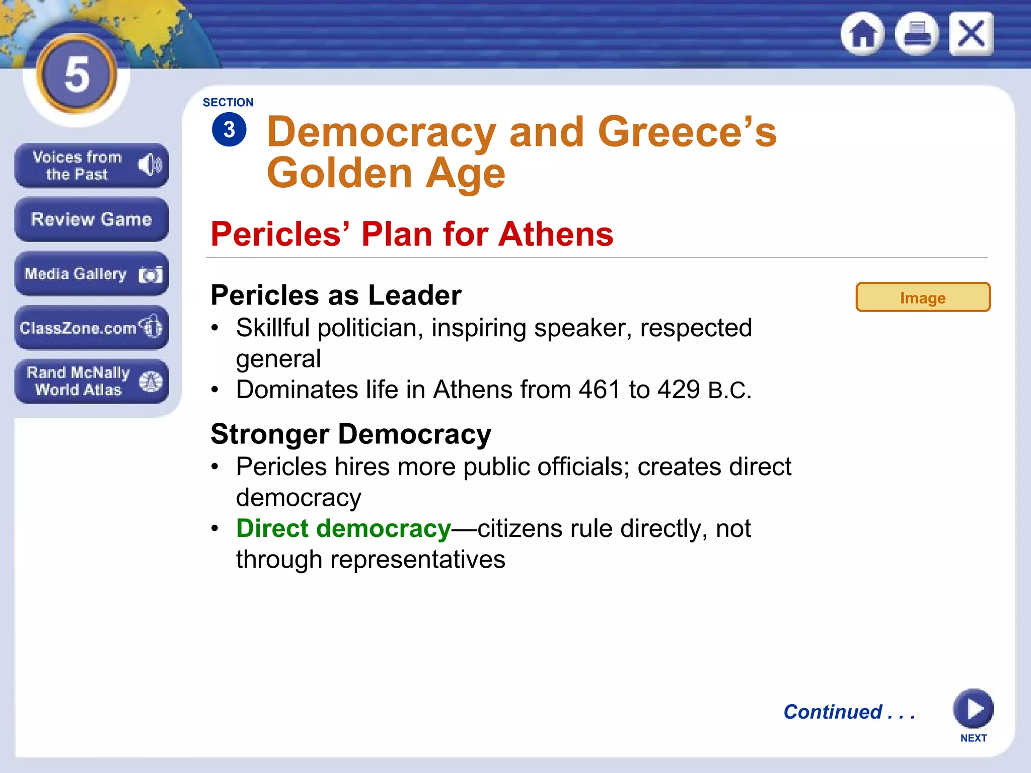 NEXT
Pericles’ Plan for Athens
Democracy and Greece’s
Golden Age
Pericles as Leader
• Skillful politician, inspiring speaker, respected
general
• Dominates life in Athens from 461 to 429 B.C.
SECTION
3
Stronger Democracy
• Pericles hires more public officials; creates direct
democracy
• Direct democracy—citizens rule directly, not
through representatives
Continued . . .
Image
 