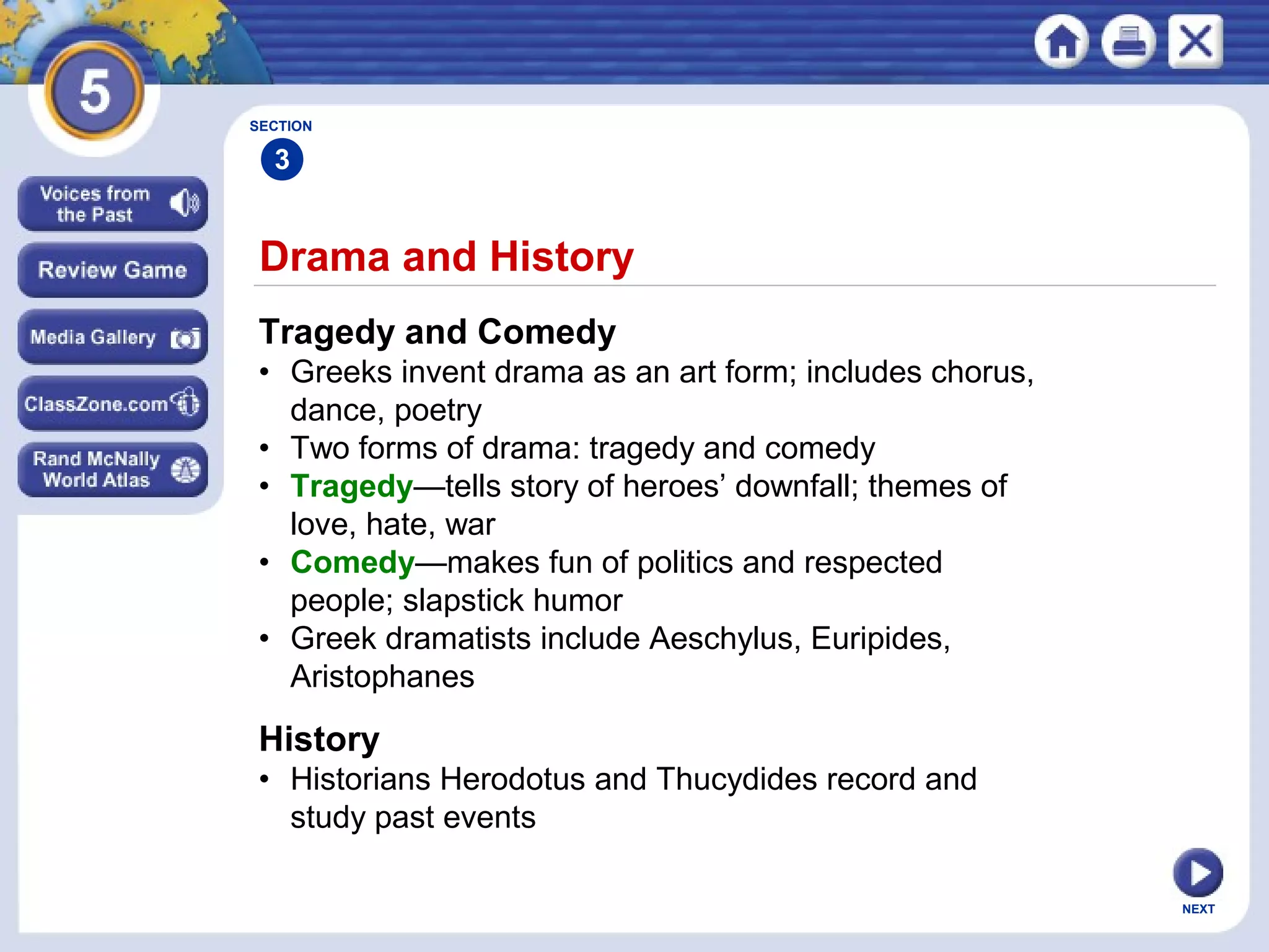 NEXT
Drama and History
Tragedy and Comedy
• Greeks invent drama as an art form; includes chorus,
dance, poetry
• Two forms of drama: tragedy and comedy
• Tragedy—tells story of heroes’ downfall; themes of
love, hate, war
• Comedy—makes fun of politics and respected
people; slapstick humor
• Greek dramatists include Aeschylus, Euripides,
Aristophanes
SECTION
3
History
• Historians Herodotus and Thucydides record and
study past events
 