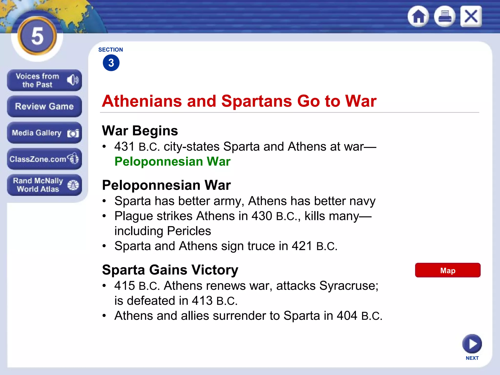 NEXT
Athenians and Spartans Go to War
War Begins
• 431 B.C. city-states Sparta and Athens at war—
Peloponnesian War
Peloponnesian War
• Sparta has better army, Athens has better navy
• Plague strikes Athens in 430 B.C., kills many—
including Pericles
• Sparta and Athens sign truce in 421 B.C.
Sparta Gains Victory
• 415 B.C. Athens renews war, attacks Syracruse;
is defeated in 413 B.C.
• Athens and allies surrender to Sparta in 404 B.C.
SECTION
3
Map
 